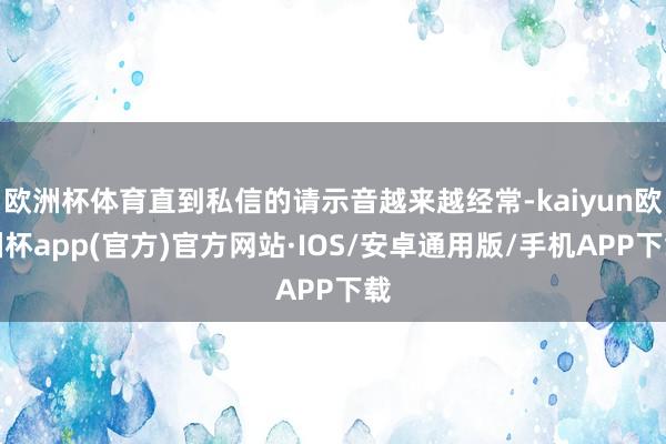 欧洲杯体育直到私信的请示音越来越经常-kaiyun欧洲杯app(官方)官方网站·IOS/安卓通用版/手机APP下载