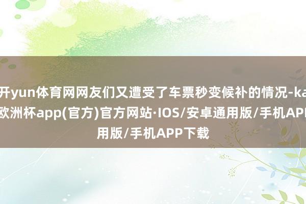 开yun体育网网友们又遭受了车票秒变候补的情况-kaiyun欧洲杯app(官方)官方网站·IOS/安卓通用版/手机APP下载