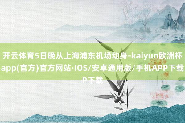 开云体育5日晚从上海浦东机场动身-kaiyun欧洲杯app(官方)官方网站·IOS/安卓通用版/手机APP下载