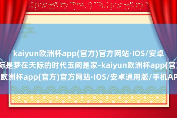 kaiyun欧洲杯app(官方)官方网站·IOS/安卓通用版/手机APP下载天际是梦在天际的时代玉阙是家-kaiyun欧洲杯app(官方)官方网站·IOS/安卓通用版/手机APP下载