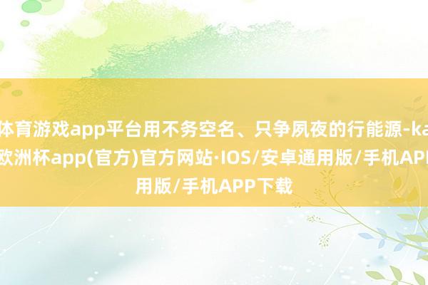 体育游戏app平台用不务空名、只争夙夜的行能源-kaiyun欧洲杯app(官方)官方网站·IOS/安卓通用版/手机APP下载