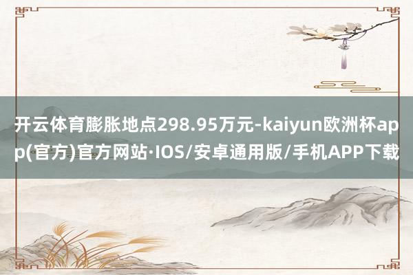 开云体育膨胀地点298.95万元-kaiyun欧洲杯app(官方)官方网站·IOS/安卓通用版/手机APP下载