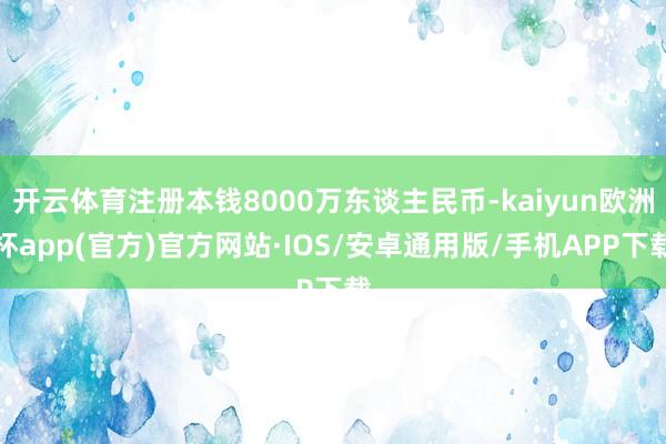 开云体育注册本钱8000万东谈主民币-kaiyun欧洲杯app(官方)官方网站·IOS/安卓通用版/手机APP下载