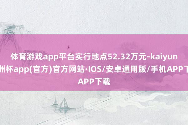 体育游戏app平台实行地点52.32万元-kaiyun欧洲杯app(官方)官方网站·IOS/安卓通用版/手机APP下载