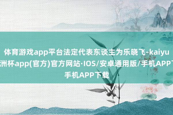 体育游戏app平台法定代表东谈主为乐晓飞-kaiyun欧洲杯app(官方)官方网站·IOS/安卓通用版/手机APP下载