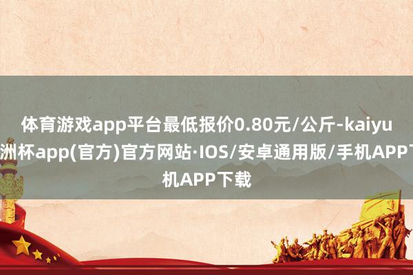 体育游戏app平台最低报价0.80元/公斤-kaiyun欧洲