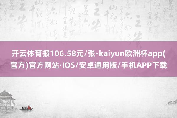 开云体育报106.58元/张-kaiyun欧洲杯app(官方)官方网站·IOS/安卓通用版/手机APP下载