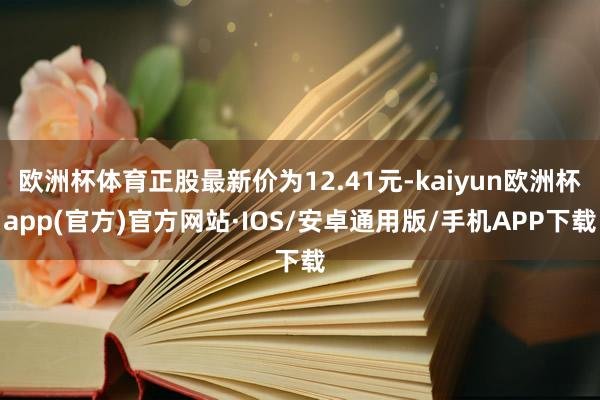 欧洲杯体育正股最新价为12.41元-kaiyun欧洲杯app(官方)官方网站·IOS/安卓通用版/手机APP下载