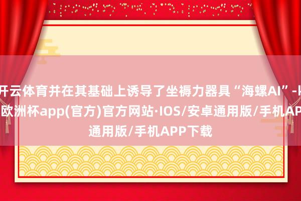 开云体育并在其基础上诱导了坐褥力器具“海螺AI”-kaiyun欧洲杯app(官方)官方网站·IOS/安卓通用版/手机APP下载