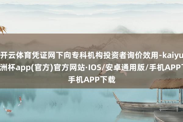 开云体育凭证网下向专科机构投资者询价效用-kaiyun欧洲杯app(官方)官方网站·IOS/安卓通用版/手机APP下载