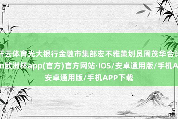 开云体育　　光大银行金融市集部宏不雅策划员周茂华合计-kaiyun欧洲杯app(官方)官方网站·IOS/安卓通用版/手机APP下载