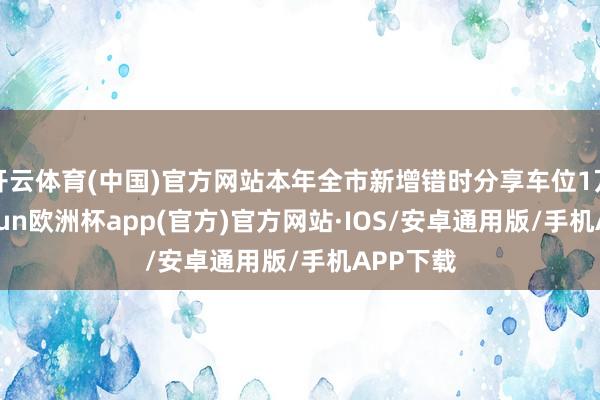 开云体育(中国)官方网站本年全市新增错时分享车位1万个-kaiyun欧洲杯app(官方)官方网站·IOS/安卓通用版/手机APP下载