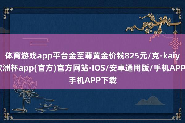 体育游戏app平台金至尊黄金价钱825元/克-kaiyun欧