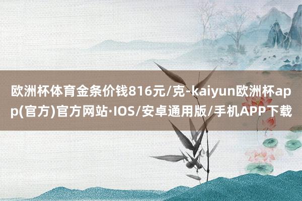 欧洲杯体育金条价钱816元/克-kaiyun欧洲杯app(官方)官方网站·IOS/安卓通用版/手机APP下载