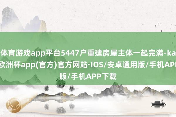 体育游戏app平台5447户重建房屋主体一起完满-kaiyun欧洲杯app(官方)官方网站·IOS/安卓通用版/手机APP下载