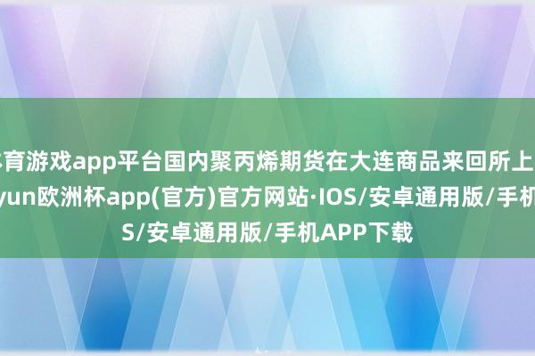 体育游戏app平台国内聚丙烯期货在大连商品来回所上市来回-kaiyun欧洲杯app(官方)官方网站·IOS/安卓通用版/手机APP下载