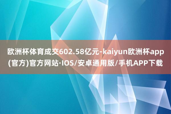 欧洲杯体育成交602.58亿元-kaiyun欧洲杯app(官方)官方网站·IOS/安卓通用版/手机APP下载