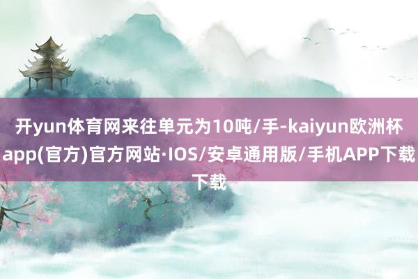 开yun体育网来往单元为10吨/手-kaiyun欧洲杯app(官方)官方网站·IOS/安卓通用版/手机APP下载