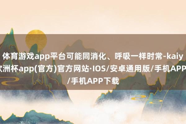 体育游戏app平台可能同消化、呼吸一样时常-kaiyun欧洲杯app(官方)官方网站·IOS/安卓通用版/手机APP下载