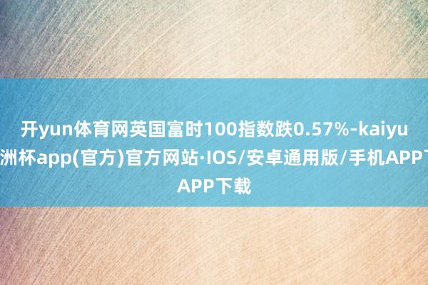 开yun体育网英国富时100指数跌0.57%-kaiyun欧洲杯app(官方)官方网站·IOS/安卓通用版/手机APP下载