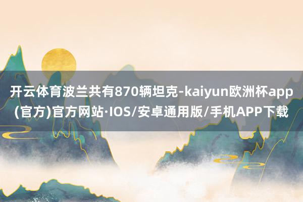 开云体育波兰共有870辆坦克-kaiyun欧洲杯app(官方)官方网站·IOS/安卓通用版/手机APP下载