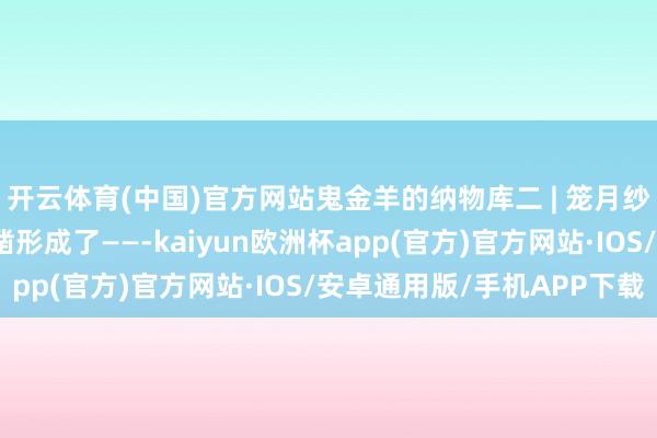 开云体育(中国)官方网站鬼金羊的纳物库二 | 笼月纱的陈迹骄傲无遗！确凿形成了——-kaiyun欧洲杯app(官方)官方网站·IOS/安卓通用版/手机APP下载