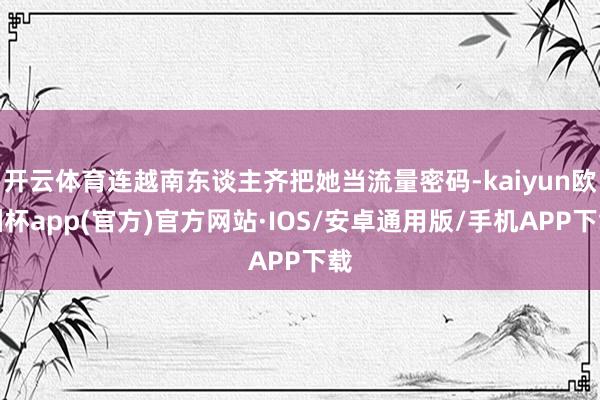 开云体育连越南东谈主齐把她当流量密码-kaiyun欧洲杯app(官方)官方网站·IOS/安卓通用版/手机APP下载