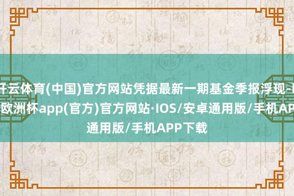 开云体育(中国)官方网站凭据最新一期基金季报浮现-kaiyun欧洲杯app(官方)官方网站·IOS/安卓通用版/手机APP下载