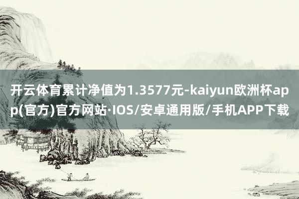 开云体育累计净值为1.3577元-kaiyun欧洲杯app(官方)官方网站·IOS/安卓通用版/手机APP下载