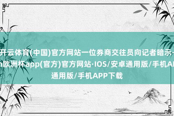 开云体育(中国)官方网站　　一位券商交往员向记者暗示-kaiyun欧洲杯app(官方)官方网站·IOS/安卓通用版/手机APP下载