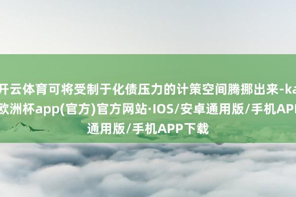 开云体育可将受制于化债压力的计策空间腾挪出来-kaiyun欧洲杯app(官方)官方网站·IOS/安卓通用版/手机APP下载