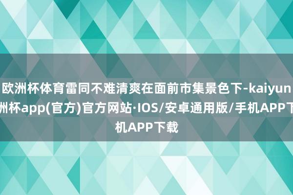 欧洲杯体育雷同不难清爽在面前市集景色下-kaiyun欧洲杯app(官方)官方网站·IOS/安卓通用版/手机APP下载