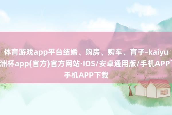 体育游戏app平台结婚、购房、购车、育子-kaiyun欧洲杯app(官方)官方网站·IOS/安卓通用版/手机APP下载