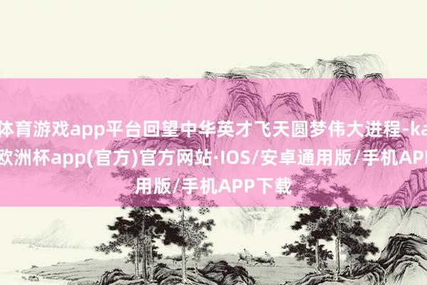 体育游戏app平台回望中华英才飞天圆梦伟大进程-kaiyun欧洲杯app(官方)官方网站·IOS/安卓通用版/手机APP下载