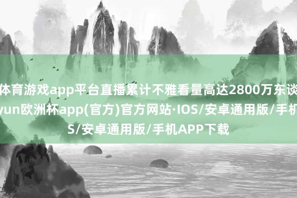 体育游戏app平台直播累计不雅看量高达2800万东谈主次-kaiyun欧洲杯app(官方)官方网站·IOS/安卓通用版/手机APP下载