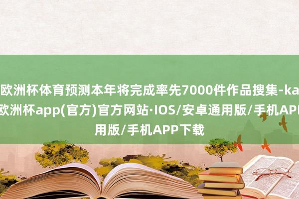 欧洲杯体育预测本年将完成率先7000件作品搜集-kaiyun欧洲杯app(官方)官方网站·IOS/安卓通用版/手机APP下载