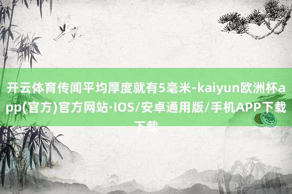 开云体育传闻平均厚度就有5毫米-kaiyun欧洲杯app(官方)官方网站·IOS/安卓通用版/手机APP下载