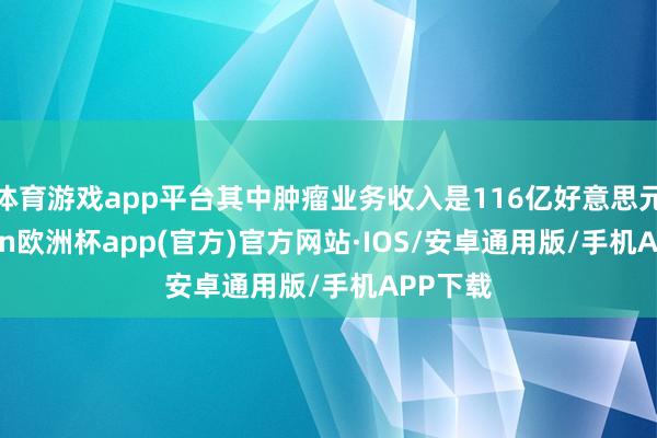 体育游戏app平台其中肿瘤业务收入是116亿好意思元-kaiyun欧洲杯app(官方)官方网站·IOS/安卓通用版/手机APP下载