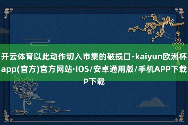 开云体育以此动作切入市集的破损口-kaiyun欧洲杯app(官方)官方网站·IOS/安卓通用版/手机APP下载