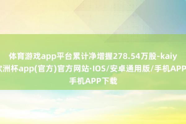 体育游戏app平台累计净增握278.54万股-kaiyun欧洲杯app(官方)官方网站·IOS/安卓通用版/手机APP下载