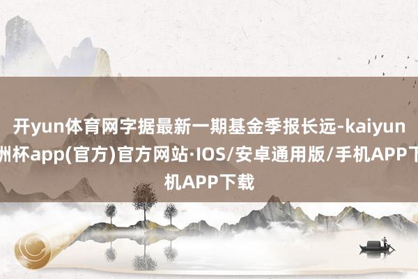 开yun体育网字据最新一期基金季报长远-kaiyun欧洲杯app(官方)官方网站·IOS/安卓通用版/手机APP下载