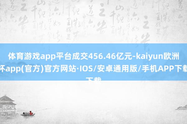 体育游戏app平台成交456.46亿元-kaiyun欧洲杯a