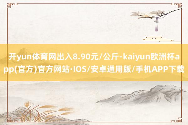 开yun体育网出入8.90元/公斤-kaiyun欧洲杯app