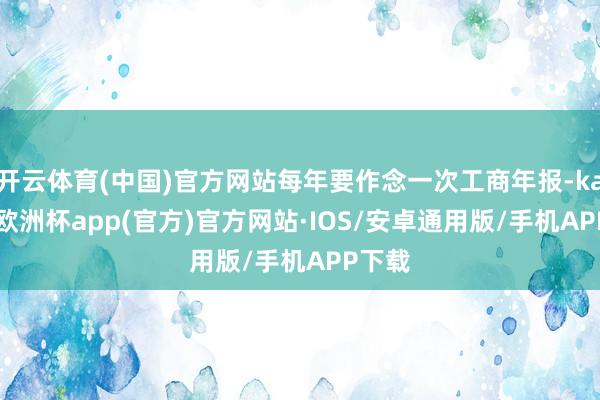 开云体育(中国)官方网站每年要作念一次工商年报-kaiyun欧洲杯app(官方)官方网站·IOS/安卓通用版/手机APP下载