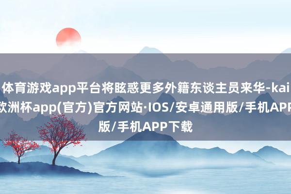 体育游戏app平台将眩惑更多外籍东谈主员来华-kaiyun欧