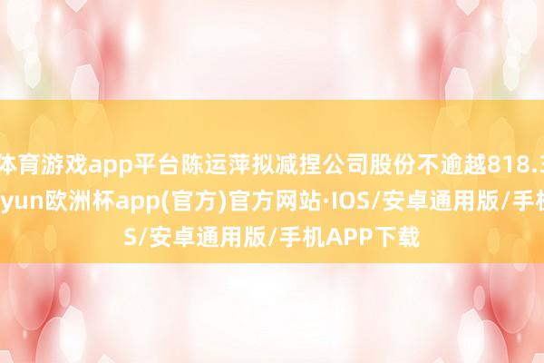 体育游戏app平台陈运萍拟减捏公司股份不逾越818.36万股