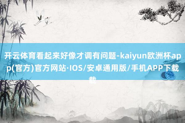 开云体育看起来好像才调有问题-kaiyun欧洲杯app(官方)官方网站·IOS/安卓通用版/手机APP下载