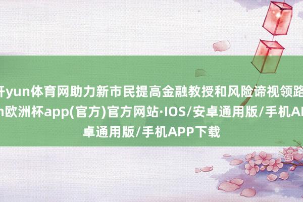 开yun体育网助力新市民提高金融教授和风险谛视领路-kaiyun欧洲杯app(官方)官方网站·IOS/安卓通用版/手机APP下载