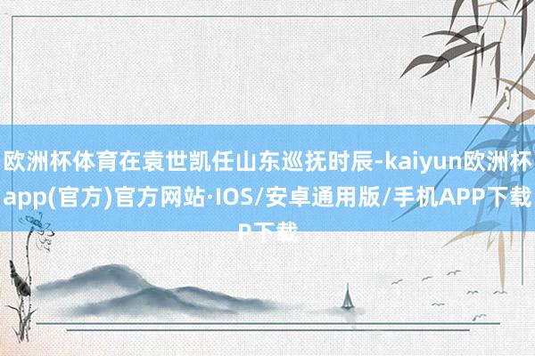 欧洲杯体育在袁世凯任山东巡抚时辰-kaiyun欧洲杯app(官方)官方网站·IOS/安卓通用版/手机APP下载