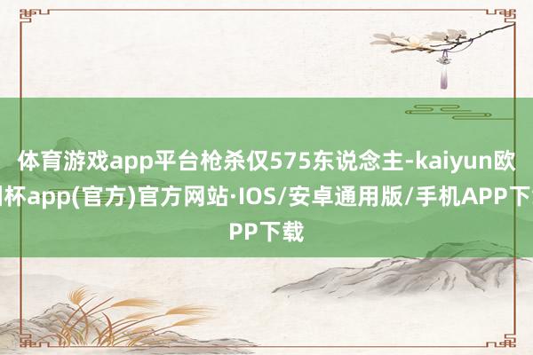 体育游戏app平台枪杀仅575东说念主-kaiyun欧洲杯app(官方)官方网站·IOS/安卓通用版/手机APP下载